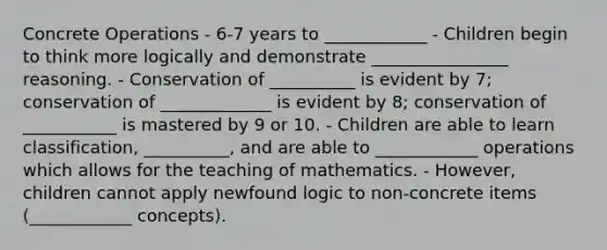 Concrete Operations - 6-7 years to ____________ - Children begin to think more logically and demonstrate ________________ reasoning. - Conservation of __________ is evident by 7; conservation of _____________ is evident by 8; conservation of ___________ is mastered by 9 or 10. - Children are able to learn classification, __________, and are able to ____________ operations which allows for the teaching of mathematics. - However, children cannot apply newfound logic to non-concrete items (____________ concepts).