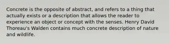 Concrete is the opposite of abstract, and refers to a thing that actually exists or a description that allows the reader to experience an object or concept with the senses. Henry David Thoreau's Walden contains much concrete description of nature and wildlife.