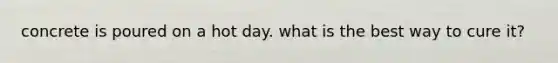 concrete is poured on a hot day. what is the best way to cure it?