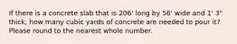 If there is a concrete slab that is 206' long by 56' wide and 1' 3" thick, how many cubic yards of concrete are needed to pour it? Please round to the nearest whole number.