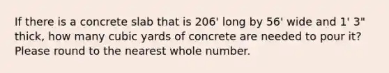 If there is a concrete slab that is 206' long by 56' wide and 1' 3" thick, how many cubic yards of concrete are needed to pour it? Please round to the nearest whole number.