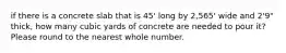 if there is a concrete slab that is 45' long by 2,565' wide and 2'9" thick, how many cubic yards of concrete are needed to pour it? Please round to the nearest whole number.