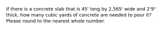 if there is a concrete slab that is 45' long by 2,565' wide and 2'9" thick, how many cubic yards of concrete are needed to pour it? Please round to the nearest whole number.