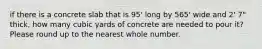 if there is a concrete slab that is 95' long by 565' wide and 2' 7" thick, how many cubic yards of concrete are needed to pour it? Please round up to the nearest whole number.