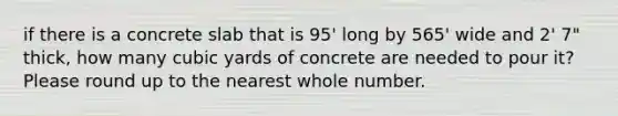 if there is a concrete slab that is 95' long by 565' wide and 2' 7" thick, how many cubic yards of concrete are needed to pour it? Please round up to the nearest whole number.