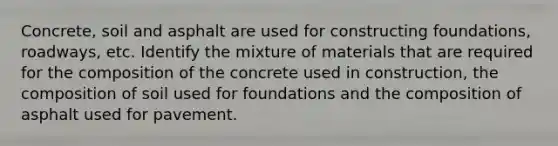 Concrete, soil and asphalt are used for constructing foundations, roadways, etc. Identify the mixture of materials that are required for the composition of the concrete used in construction, the composition of soil used for foundations and the composition of asphalt used for pavement.