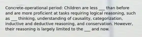 Concrete-operational period: Children are less ___ than before and are more proficient at tasks requiring logical reasoning, such as ___ thinking, understanding of causality, categorization, inductive and deductive reasoning, and conservation. However, their reasoning is largely limited to the ___ and now.