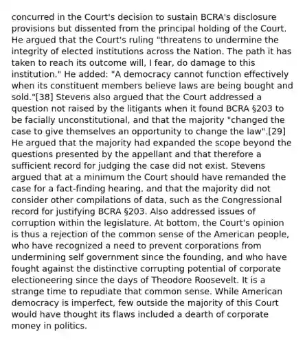 concurred in the Court's decision to sustain BCRA's disclosure provisions but dissented from the principal holding of the Court. He argued that the Court's ruling "threatens to undermine the integrity of elected institutions across the Nation. The path it has taken to reach its outcome will, I fear, do damage to this institution." He added: "A democracy cannot function effectively when its constituent members believe laws are being bought and sold."[38] Stevens also argued that the Court addressed a question not raised by the litigants when it found BCRA §203 to be facially unconstitutional, and that the majority "changed the case to give themselves an opportunity to change the law".[29] He argued that the majority had expanded the scope beyond the questions presented by the appellant and that therefore a sufficient record for judging the case did not exist. Stevens argued that at a minimum the Court should have remanded the case for a fact-finding hearing, and that the majority did not consider other compilations of data, such as the Congressional record for justifying BCRA §203. Also addressed issues of corruption within the legislature. At bottom, the Court's opinion is thus a rejection of the common sense of the American people, who have recognized a need to prevent corporations from undermining self government since the founding, and who have fought against the distinctive corrupting potential of corporate electioneering since the days of Theodore Roosevelt. It is a strange time to repudiate that common sense. While American democracy is imperfect, few outside the majority of this Court would have thought its flaws included a dearth of corporate money in politics.