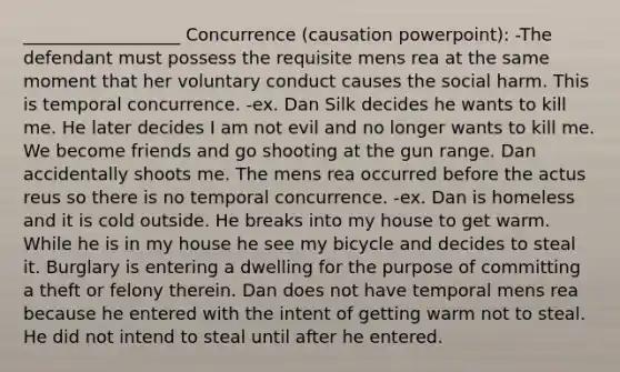 __________________ Concurrence (causation powerpoint): -The defendant must possess the requisite mens rea at the same moment that her voluntary conduct causes the social harm. This is temporal concurrence. -ex. Dan Silk decides he wants to kill me. He later decides I am not evil and no longer wants to kill me. We become friends and go shooting at the gun range. Dan accidentally shoots me. The mens rea occurred before the actus reus so there is no temporal concurrence. -ex. Dan is homeless and it is cold outside. He breaks into my house to get warm. While he is in my house he see my bicycle and decides to steal it. Burglary is entering a dwelling for the purpose of committing a theft or felony therein. Dan does not have temporal mens rea because he entered with the intent of getting warm not to steal. He did not intend to steal until after he entered.