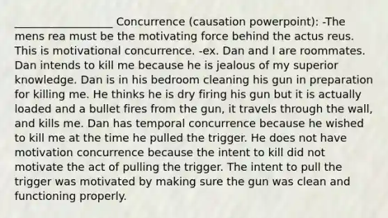 __________________ Concurrence (causation powerpoint): -The mens rea must be the motivating force behind the actus reus. This is motivational concurrence. -ex. Dan and I are roommates. Dan intends to kill me because he is jealous of my superior knowledge. Dan is in his bedroom cleaning his gun in preparation for killing me. He thinks he is dry firing his gun but it is actually loaded and a bullet fires from the gun, it travels through the wall, and kills me. Dan has temporal concurrence because he wished to kill me at the time he pulled the trigger. He does not have motivation concurrence because the intent to kill did not motivate the act of pulling the trigger. The intent to pull the trigger was motivated by making sure the gun was clean and functioning properly.