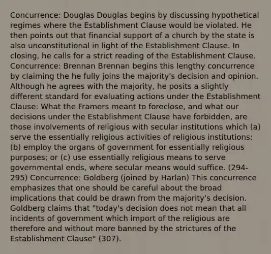 Concurrence: Douglas Douglas begins by discussing hypothetical regimes where the Establishment Clause would be violated. He then points out that financial support of a church by the state is also unconstitutional in light of the Establishment Clause. In closing, he calls for a strict reading of the Establishment Clause. Concurrence: Brennan Brennan begins this lengthy concurrence by claiming the he fully joins the majority's decision and opinion. Although he agrees with the majority, he posits a slightly different standard for evaluating actions under the Establishment Clause: What the Framers meant to foreclose, and what our decisions under the Establishment Clause have forbidden, are those involvements of religious with secular institutions which (a) serve the essentially religious activities of religious institutions; (b) employ the organs of government for essentially religious purposes; or (c) use essentially religious means to serve governmental ends, where secular means would suffice. (294-295) Concurrence: Goldberg (joined by Harlan) This concurrence emphasizes that one should be careful about the broad implications that could be drawn from the majority's decision. Goldberg claims that "today's decision does not mean that all incidents of government which import of the religious are therefore and without more banned by the strictures of the Establishment Clause" (307).