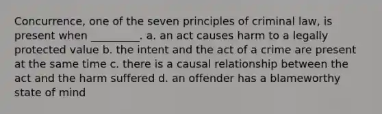 Concurrence, one of the seven principles of criminal law, is present when _________. a. an act causes harm to a legally protected value b. the intent and the act of a crime are present at the same time c. there is a causal relationship between the act and the harm suffered d. an offender has a blameworthy state of mind