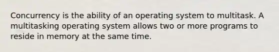 Concurrency is the ability of an operating system to multitask. A multitasking operating system allows two or more programs to reside in memory at the same time.