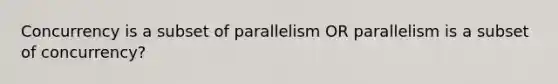 Concurrency is a subset of parallelism OR parallelism is a subset of concurrency?