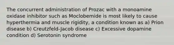 The concurrent administration of Prozac with a monoamine oxidase inhibitor such as Moclobemide is most likely to cause hyperthermia and muscle rigidity, a condition known as a) Prion disease b) Creutzfeld-Jacob disease c) Excessive dopamine condition d) Serotonin syndrome