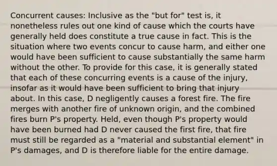 Concurrent causes: Inclusive as the "but for" test is, it nonetheless rules out one kind of cause which the courts have generally held does constitute a true cause in fact. This is the situation where two events concur to cause harm, and either one would have been sufficient to cause substantially the same harm without the other. To provide for this case, it is generally stated that each of these concurring events is a cause of the injury, insofar as it would have been sufficient to bring that injury about. In this case, D negligently causes a forest fire. The fire merges with another fire of unknown origin, and the combined fires burn P's property. Held, even though P's property would have been burned had D never caused the first fire, that fire must still be regarded as a "material and substantial element" in P's damages, and D is therefore liable for the entire damage.