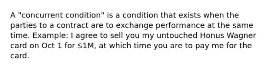 A "concurrent condition" is a condition that exists when the parties to a contract are to exchange performance at the same time. Example: I agree to sell you my untouched Honus Wagner card on Oct 1 for 1M, at which time you are to pay me for the card.