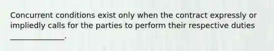 Concurrent conditions exist only when the contract expressly or impliedly calls for the parties to perform their respective duties ______________.