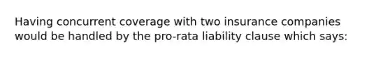 Having concurrent coverage with two insurance companies would be handled by the pro-rata liability clause which says: