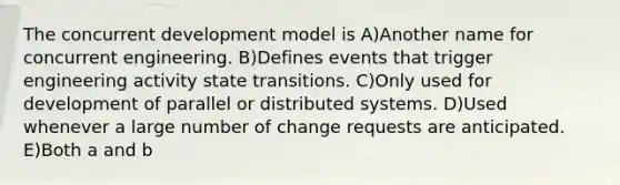 The concurrent development model is A)Another name for concurrent engineering. B)Defines events that trigger engineering activity state transitions. C)Only used for development of parallel or distributed systems. D)Used whenever a large number of change requests are anticipated. E)Both a and b