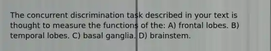 The concurrent discrimination task described in your text is thought to measure the functions of the: A) frontal lobes. B) temporal lobes. C) basal ganglia. D) brainstem.