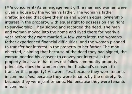 (M/e concurrent) As an engagement gift, a man and woman were given a house by the woman's father. The woman's father drafted a deed that gave the man and woman equal ownership interest in the property, with equal right to possession and right to survivorship. They signed and recorded the deed. The man and woman moved into the home and lived there for nearly a year before they were married. A few years later, the woman's father experienced financial difficulties, and the woman planned to transfer her interest in the property to her father. The man objected, claiming that because of the deed they had signed, the woman needed his consent to convey her interest in the property. In a state that does not follow community property principles, does the woman need her husband's consent to transfer this property? Answers: Yes, because they were tenants in common. Yes, because they were tenants by the entirety. No, because they were joint tenants. No, because they were tenants in common.