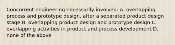 Concurrent engineering necessarily involved: A. overlapping process and prototype design, after a separated product design stage B. overlapping product design and prototype design C. overlapping activities in product and process development D. none of the above