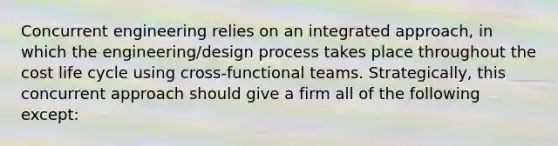 Concurrent engineering relies on an integrated approach, in which the engineering/design process takes place throughout the cost life cycle using cross-functional teams. Strategically, this concurrent approach should give a firm all of the following except: