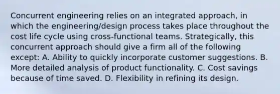 Concurrent engineering relies on an integrated approach, in which the engineering/design process takes place throughout the cost life cycle using cross-functional teams. Strategically, this concurrent approach should give a firm all of the following except: A. Ability to quickly incorporate customer suggestions. B. More detailed analysis of product functionality. C. Cost savings because of time saved. D. Flexibility in refining its design.