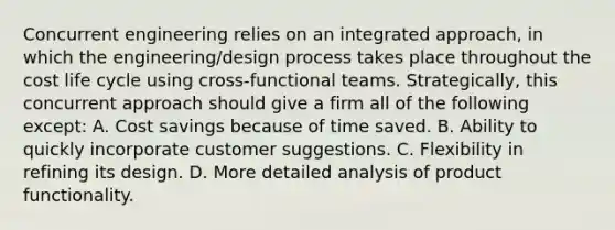 Concurrent engineering relies on an integrated approach, in which the engineering/design process takes place throughout the cost life cycle using cross-functional teams. Strategically, this concurrent approach should give a firm all of the following except: A. Cost savings because of time saved. B. Ability to quickly incorporate customer suggestions. C. Flexibility in refining its design. D. More detailed analysis of product functionality.