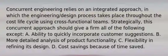 Concurrent engineering relies on an integrated approach, in which the engineering/design process takes place throughout the cost life cycle using cross-functional teams. Strategically, this concurrent approach should give a firm all of the following except: A. Ability to quickly incorporate customer suggestions. B. More detailed analysis of product functionality. C. Flexibility in refining its design. D. Cost savings because of time saved.