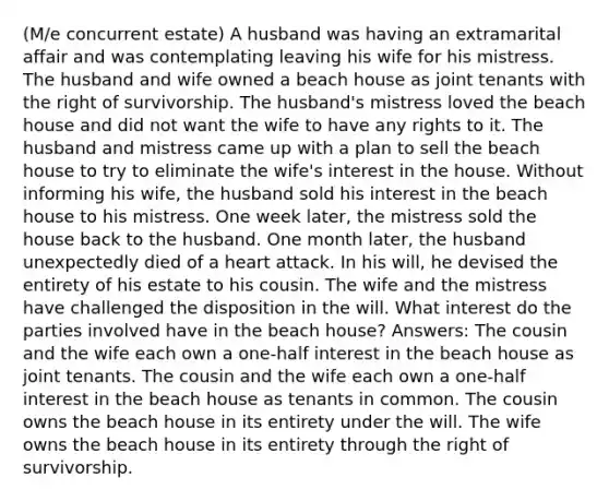 (M/e concurrent estate) A husband was having an extramarital affair and was contemplating leaving his wife for his mistress. The husband and wife owned a beach house as joint tenants with the right of survivorship. The husband's mistress loved the beach house and did not want the wife to have any rights to it. The husband and mistress came up with a plan to sell the beach house to try to eliminate the wife's interest in the house. Without informing his wife, the husband sold his interest in the beach house to his mistress. One week later, the mistress sold the house back to the husband. One month later, the husband unexpectedly died of a heart attack. In his will, he devised the entirety of his estate to his cousin. The wife and the mistress have challenged the disposition in the will. What interest do the parties involved have in the beach house? Answers: The cousin and the wife each own a one-half interest in the beach house as joint tenants. The cousin and the wife each own a one-half interest in the beach house as tenants in common. The cousin owns the beach house in its entirety under the will. The wife owns the beach house in its entirety through the right of survivorship.