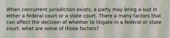 When concurrent jurisdiction exists, a party may bring a suit in either a federal court or a state court. There a many factors that can affect the decision of whether to litigate in a federal or state court. what are some of those factors?