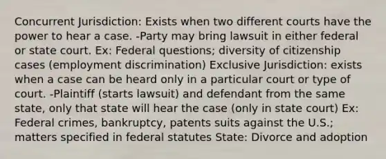 Concurrent Jurisdiction: Exists when two different courts have the power to hear a case. -Party may bring lawsuit in either federal or state court. Ex: Federal questions; diversity of citizenship cases (employment discrimination) Exclusive Jurisdiction: exists when a case can be heard only in a particular court or type of court. -Plaintiff (starts lawsuit) and defendant from the same state, only that state will hear the case (only in state court) Ex: Federal crimes, bankruptcy, patents suits against the U.S.; matters specified in federal statutes State: Divorce and adoption