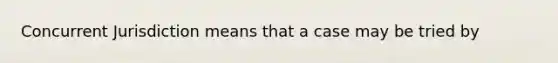 Concurrent Jurisdiction means that a case may be tried by