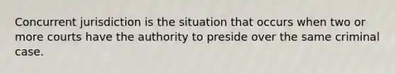 Concurrent jurisdiction is the situation that occurs when two or more courts have the authority to preside over the same criminal case.