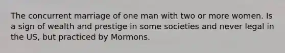 The concurrent marriage of one man with two or more women. Is a sign of wealth and prestige in some societies and never legal in the US, but practiced by Mormons.