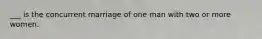 ___ is the concurrent marriage of one man with two or more women.​