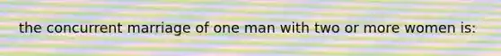 the concurrent marriage of one man with two or more women is: