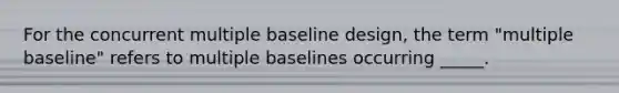 For the concurrent multiple baseline design, the term "multiple baseline" refers to multiple baselines occurring _____.