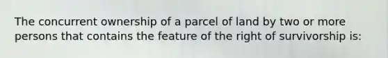 The concurrent ownership of a parcel of land by two or more persons that contains the feature of the right of survivorship is: