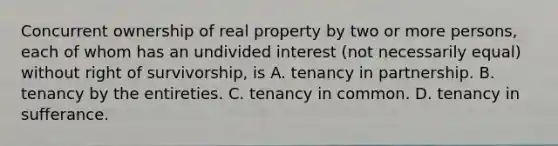 Concurrent ownership of real property by two or more persons, each of whom has an undivided interest (not necessarily equal) without right of survivorship, is A. tenancy in partnership. B. tenancy by the entireties. C. tenancy in common. D. tenancy in sufferance.