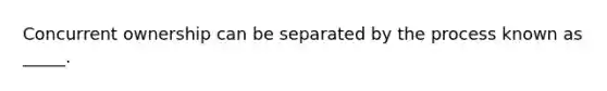 Concurrent ownership can be separated by the process known as _____.