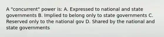 A "concurrent" power is: A. Expressed to national and state governments B. Implied to belong only to state governments C. Reserved only to the national gov D. Shared by the national and state governments