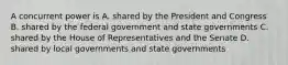 A concurrent power is A. shared by the President and Congress B. shared by the federal government and state governments C. shared by the House of Representatives and the Senate D. shared by local governments and state governments