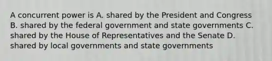 A concurrent power is A. shared by the President and Congress B. shared by the federal government and state governments C. shared by the House of Representatives and the Senate D. shared by local governments and state governments