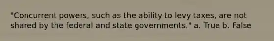 "Concurrent powers, such as the ability to levy taxes, are not shared by the federal and state governments." a. True b. False