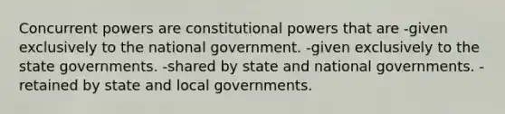 Concurrent powers are constitutional powers that are -given exclusively to the national government. -given exclusively to the state governments. -shared by state and national governments. -retained by state and local governments.