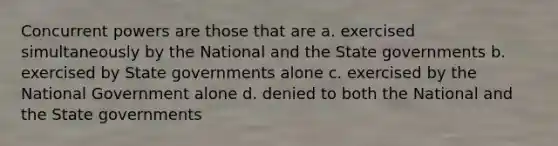 Concurrent powers are those that are a. exercised simultaneously by the National and the State governments b. exercised by State governments alone c. exercised by the National Government alone d. denied to both the National and the State governments