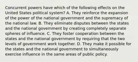 Concurrent powers have which of the following effects on the United States political system? A. They reinforce the expansion of the power of the national government and the supremacy of the national law. B. They eliminate disputes between the states and the national government by creating completely separate spheres of influence. C. They foster cooperation between the states and the national government by requiring that the two levels of government work together. D. They make it possible for the states and the national government to simultaneously exercise influence in the same areas of public policy.